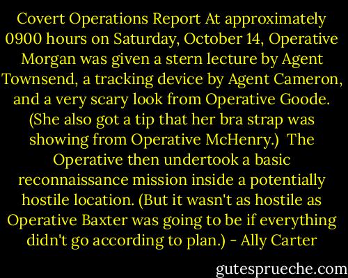 Covert Operations Report<br />At approximately 0900 hours on Saturday, October 14, Operative Morgan was given a stern lecture by Agent Townsend, a tracking device by Agent Cameron, and a very scary look from Operative Goode. (She also got a tip that her bra strap was showing from Operative McHenry.)<br /><br />The Operative then undertook a basic reconnaissance mission inside a potentially hostile location. (But it wasn't as hostile as Operative Baxter was going to be if everything didn't go according to plan.) - Ally Carter