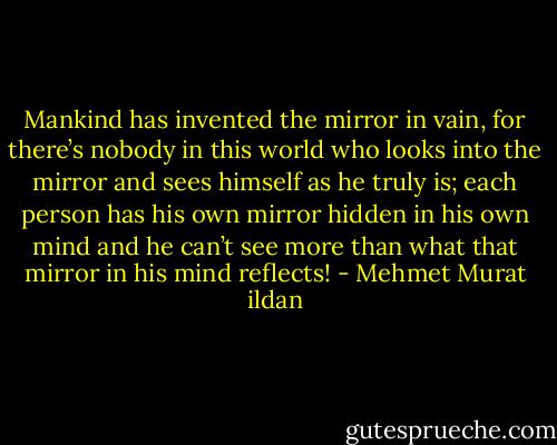 Mankind has invented the mirror in vain, for there’s nobody in this world who looks into the mirror and sees himself as he truly is; each person has his own mirror hidden in his own mind and he can’t see more than what that mirror in his mind reflects! - Mehmet Murat ildan