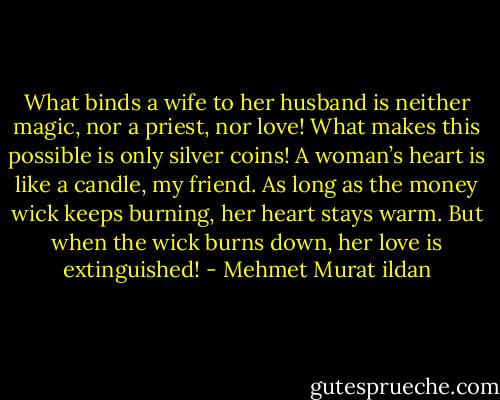 What binds a wife to her husband is neither magic, nor a priest, nor love! What makes this possible is only silver coins! A woman’s heart is like a candle, my friend. As long as the money wick keeps burning, her heart stays warm. But when the wick burns down, her love is extinguished! - Mehmet Murat ildan