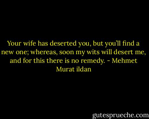 Your wife has deserted you, but you’ll find a new one; whereas, soon my wits will desert me, and for this there is no remedy. - Mehmet Murat ildan
