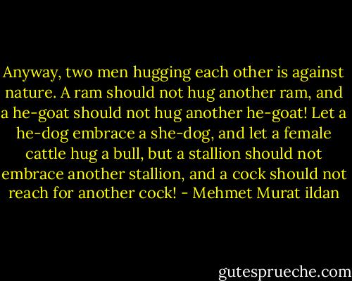 Anyway, two men hugging each other is against nature. A ram should not hug another ram, and a he-goat should not hug another he-goat! Let a he-dog embrace a she-dog, and let a female cattle hug a bull, but a stallion should not embrace another stallion, and a cock should not reach for another cock! - Mehmet Murat ildan