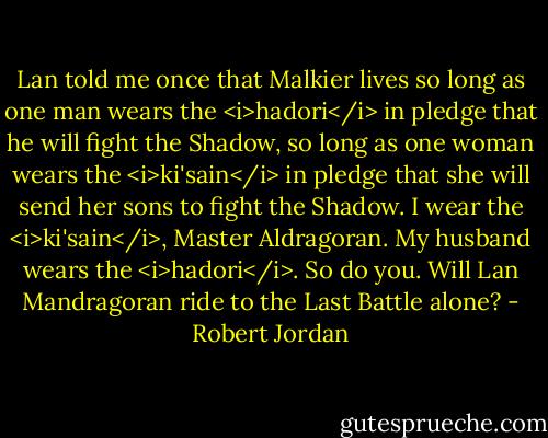 Lan told me once that Malkier lives so long as one man wears the <i>hadori</i> in pledge that he will fight the Shadow, so long as one woman wears the <i>ki'sain</i> in pledge that she will send her sons to fight the Shadow. I wear the <i>ki'sain</i>, Master Aldragoran. My husband wears the <i>hadori</i>. So do you. Will Lan Mandragoran ride to the Last Battle alone? - Robert Jordan