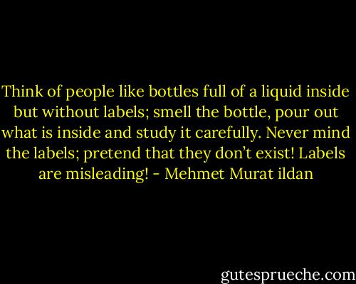 Think of people like bottles full of a liquid inside but without labels; smell the bottle, pour out what is inside and study it carefully. Never mind the labels; pretend that they don’t exist! Labels are misleading! - Mehmet Murat ildan
