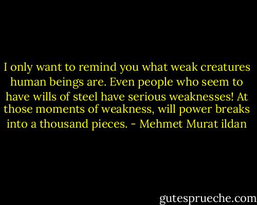 I only want to remind you what weak creatures human beings are. Even people who seem to have wills of steel have serious weaknesses! At those moments of weakness, will power breaks into a thousand pieces. - Mehmet Murat ildan