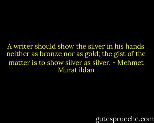 A writer should show the silver in his hands neither as bronze nor as gold; the gist of the matter is to show silver as silver. - Mehmet Murat ildan