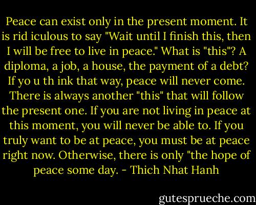 Peace can exist only in the present moment. It is rid iculous to say "Wait until I finish this, then I will be free to live in peace." What is "this"? A di­ploma, a job, a house, the payment of a debt? If yo u th ink that way, peace will never come. There is always another "this" that will follow the present one. If you are not living in peace at this moment, you will never be able to. If you truly want to be at peace, you must be at peace right now. Otherwise, there is only "the hope of peace some day. - Thich Nhat Hanh