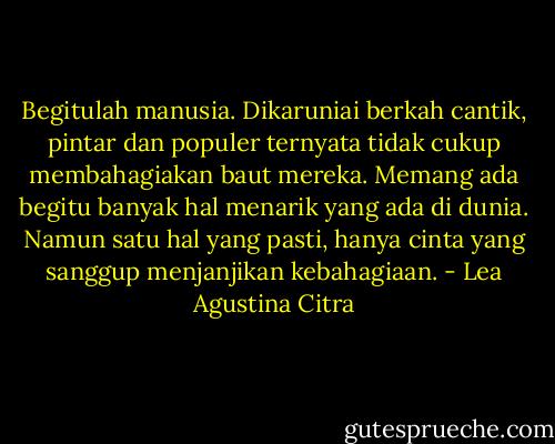 Begitulah manusia. Dikaruniai berkah cantik, pintar dan populer ternyata tidak cukup membahagiakan baut mereka. Memang ada begitu banyak hal menarik yang ada di dunia. Namun satu hal yang pasti, hanya cinta yang sanggup menjanjikan kebahagiaan. - Lea Agustina Citra
