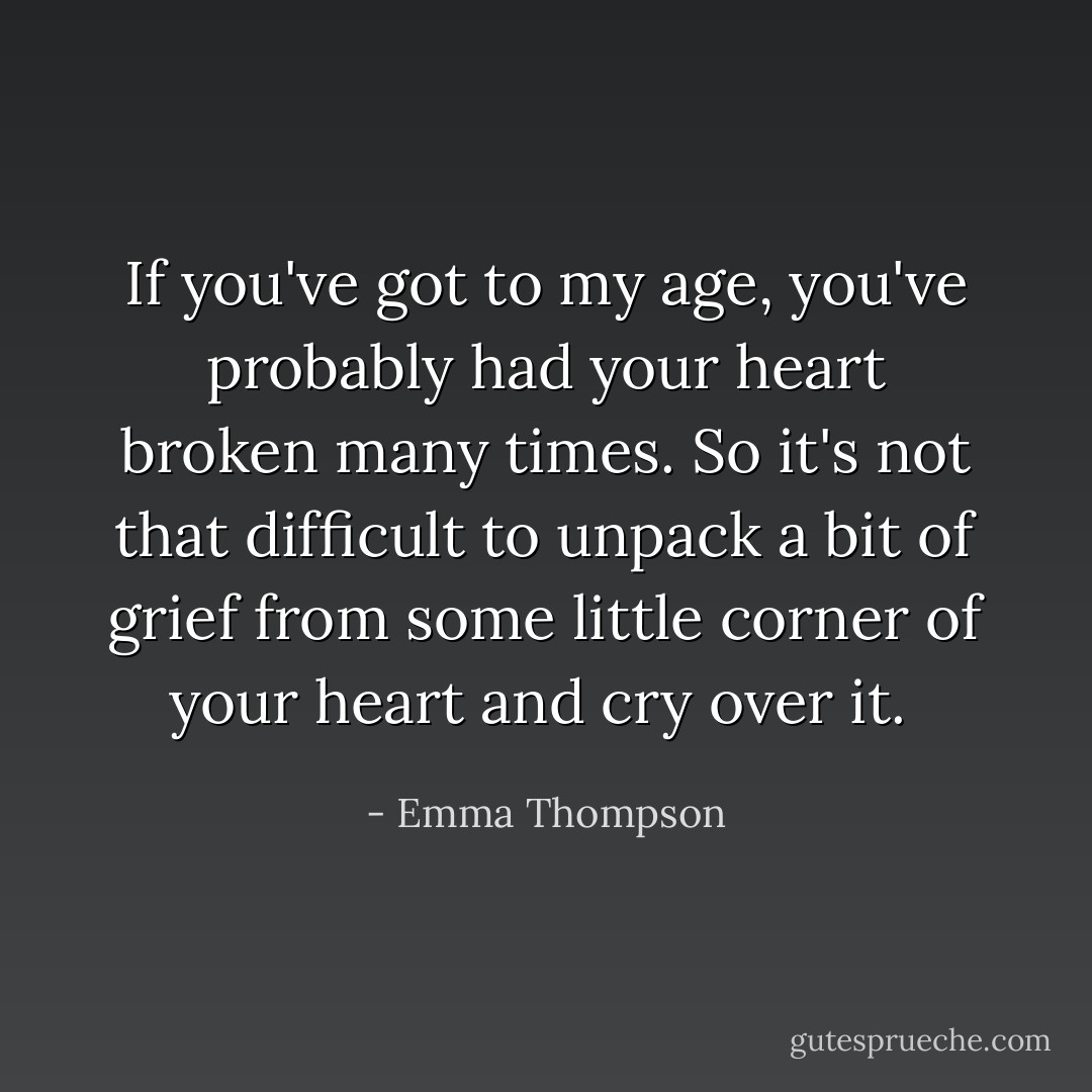 If you've got to my age, you've probably had your heart broken many times. So it's not that difficult to unpack a bit of grief from some little corner of your heart and cry over it.  - Emma Thompson