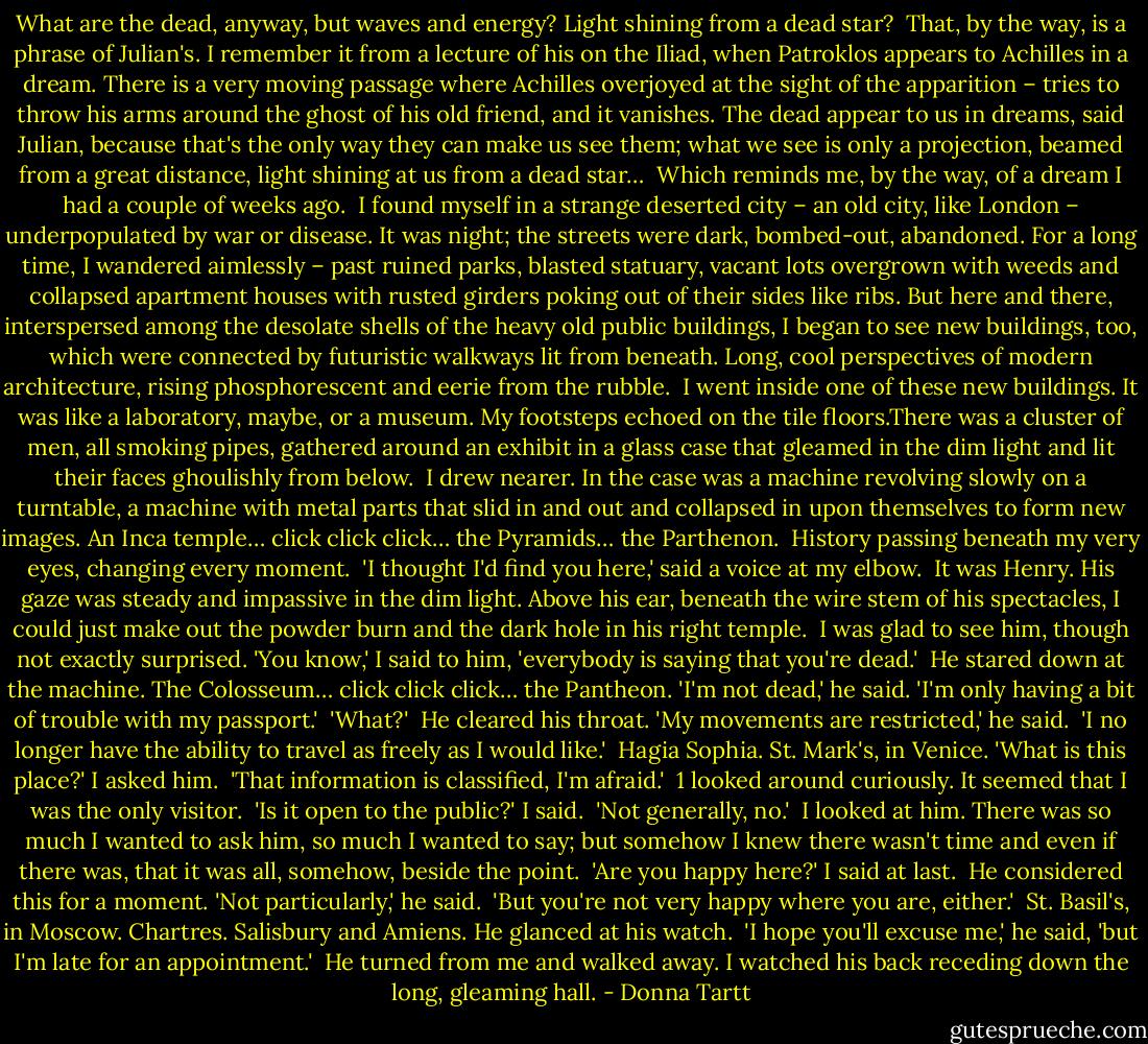 What are the dead, anyway, but waves and energy? Light shining from a dead star?<br /><br />That, by the way, is a phrase of Julian's. I remember it from a lecture of his on the Iliad, when Patroklos appears to Achilles in a dream. There is a very moving passage where Achilles overjoyed at the sight of the apparition – tries to throw his arms around the ghost of his old friend, and it vanishes. The dead appear to us in dreams, said Julian, because that's the only way they can make us see them; what we see is only a projection, beamed from a great distance, light shining at us from a dead star…<br /><br />Which reminds me, by the way, of a dream I had a couple of weeks ago.<br /><br />I found myself in a strange deserted city – an old city, like London – underpopulated by war or disease. It was night; the streets were dark, bombed-out, abandoned. For a long time, I wandered aimlessly – past ruined parks, blasted statuary, vacant lots overgrown with weeds and collapsed apartment houses with rusted girders poking out of their sides like ribs. But here and there, interspersed among the desolate shells of the heavy old public buildings, I began to see new buildings, too, which were connected by futuristic walkways lit from beneath. Long, cool perspectives of modern architecture, rising phosphorescent and eerie from the rubble.<br /><br />I went inside one of these new buildings. It was like a laboratory, maybe, or a museum. My footsteps echoed on the tile floors.There was a cluster of men, all smoking pipes, gathered around an exhibit in a glass case that gleamed in the dim light and lit their faces ghoulishly from below.<br /><br />I drew nearer. In the case was a machine revolving slowly on a turntable, a machine with metal parts that slid in and out and collapsed in upon themselves to form new images. An Inca temple… click click click… the Pyramids… the Parthenon.<br /><br />History passing beneath my very eyes, changing every moment.<br /><br />'I thought I'd find you here,' said a voice at my elbow.<br /><br />It was Henry. His gaze was steady and impassive in the dim light. Above his ear, beneath the wire stem of his spectacles, I could just make out the powder burn and the dark hole in his right temple.<br /><br />I was glad to see him, though not exactly surprised. 'You know,' I said to him, 'everybody is saying that you're dead.'<br /><br />He stared down at the machine. The Colosseum… click click click… the Pantheon. 'I'm not dead,' he said. 'I'm only having a bit of trouble with my passport.'<br /><br />'What?'<br /><br />He cleared his throat. 'My movements are restricted,' he said.<br /><br />'I no longer have the ability to travel as freely as I would like.'<br /><br />Hagia Sophia. St. Mark's, in Venice. 'What is this place?' I asked him.<br /><br />'That information is classified, I'm afraid.'<br /><br />1 looked around curiously. It seemed that I was the only visitor.<br /><br />'Is it open to the public?' I said.<br /><br />'Not generally, no.'<br /><br />I looked at him. There was so much I wanted to ask him, so much I wanted to say; but somehow I knew there wasn't time and even if there was, that it was all, somehow, beside the point.<br /><br />'Are you happy here?' I said at last.<br /><br />He considered this for a moment. 'Not particularly,' he said.<br /><br />'But you're not very happy where you are, either.'<br /><br />St. Basil's, in Moscow. Chartres. Salisbury and Amiens. He glanced at his watch.<br /><br />'I hope you'll excuse me,' he said, 'but I'm late for an appointment.'<br /><br />He turned from me and walked away. I watched his back receding down the long, gleaming hall. - Donna Tartt