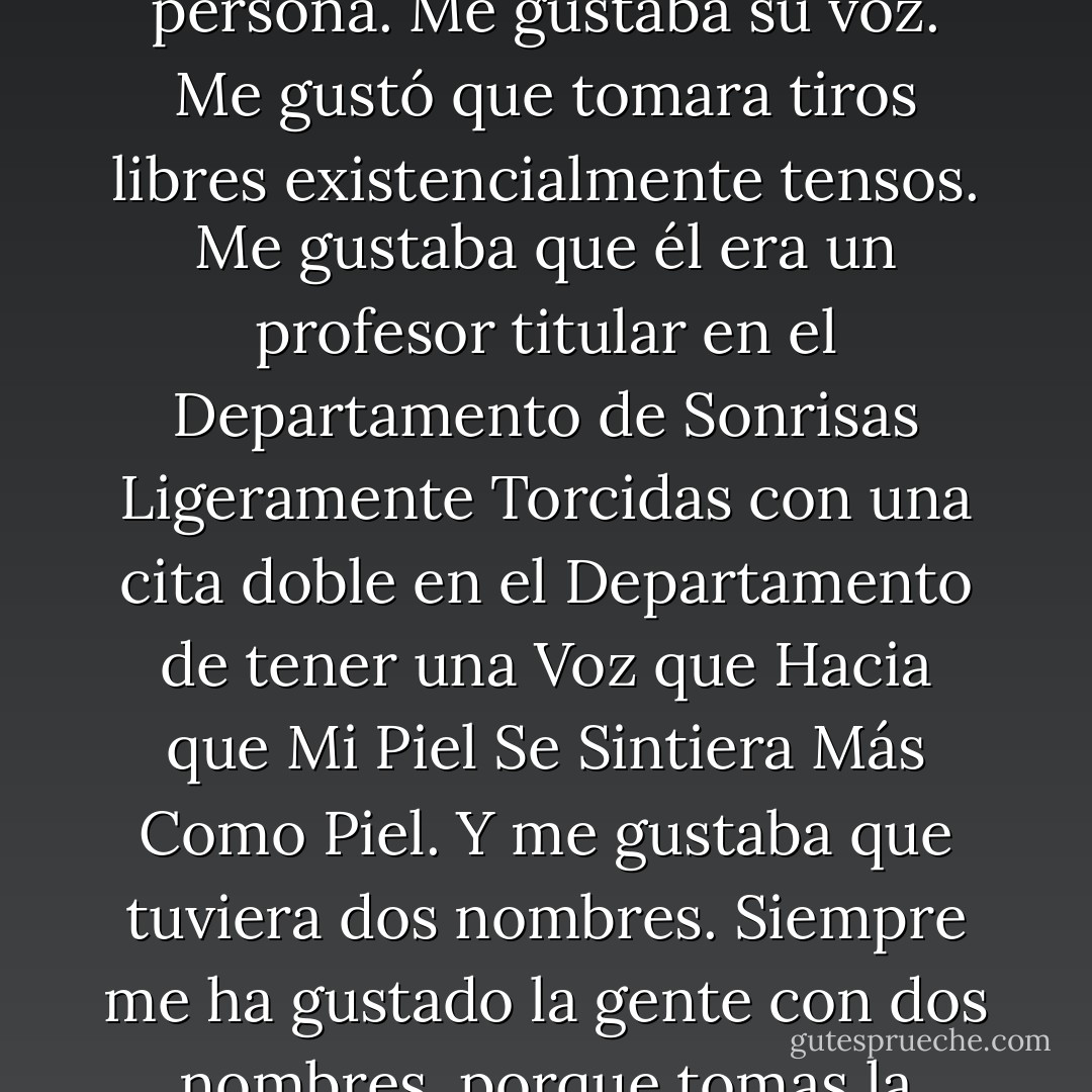 Me gustaba Augustus Water. Realmente, realmente, realmente me gustaba. Me gustó la forma en que su historia terminó con otra persona. Me gustaba su voz. Me gustó que tomara tiros libres existencialmente tensos. Me gustaba que él era un profesor titular en el Departamento de Sonrisas Ligeramente Torcidas con una cita doble en el Departamento de tener una Voz que Hacia que Mi Piel Se Sintiera Más Como Piel.<br />Y me gustaba que tuviera dos nombres. Siempre me ha gustado la gente con dos nombres, porque tomas la decisión de cómo llamarles: Gus o Augustus? Yo, era siempre Hazle, univalente Hazle. - John Green