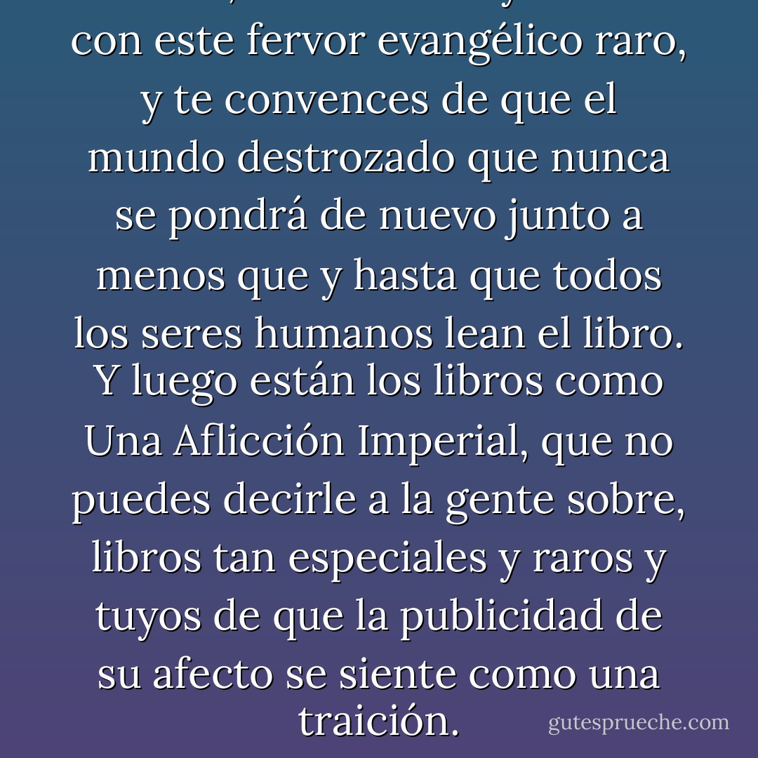 A veces, lees un libro y te llena con este fervor evangélico raro, y te convences de que el mundo destrozado que nunca se pondrá de nuevo junto a menos que y hasta que todos los seres humanos lean el libro. Y luego están los libros como Una Aflicción Imperial, que no puedes decirle a la gente sobre, libros tan especiales y raros y tuyos de que la publicidad de su afecto se siente como una traición. - John Green
