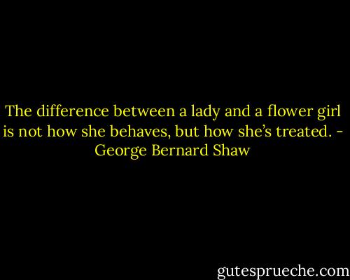 The difference between a lady and a flower girl is not how she behaves, but how she’s treated. - George Bernard Shaw