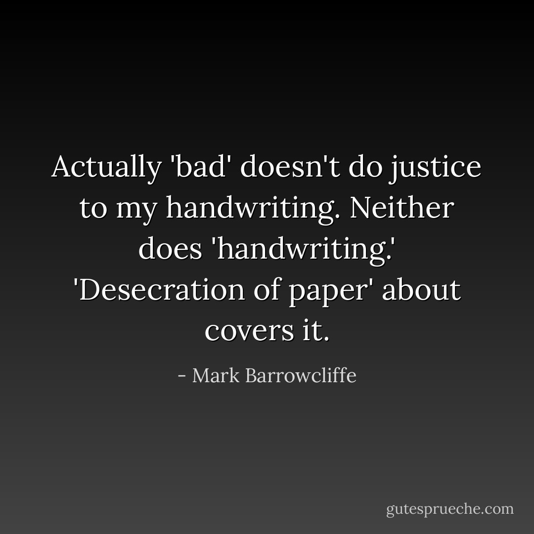 Actually 'bad' doesn't do justice to my handwriting. Neither does 'handwriting.' 'Desecration of paper' about covers it. - Mark Barrowcliffe