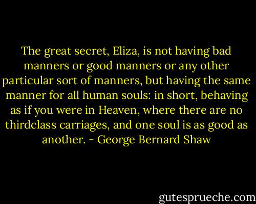 The great secret, Eliza, is not having bad manners or good manners or any other particular sort of manners, but having the same manner for all human souls: in short, behaving as if you were in Heaven, where there are no thirdclass carriages, and one soul is as good as another. - George Bernard Shaw