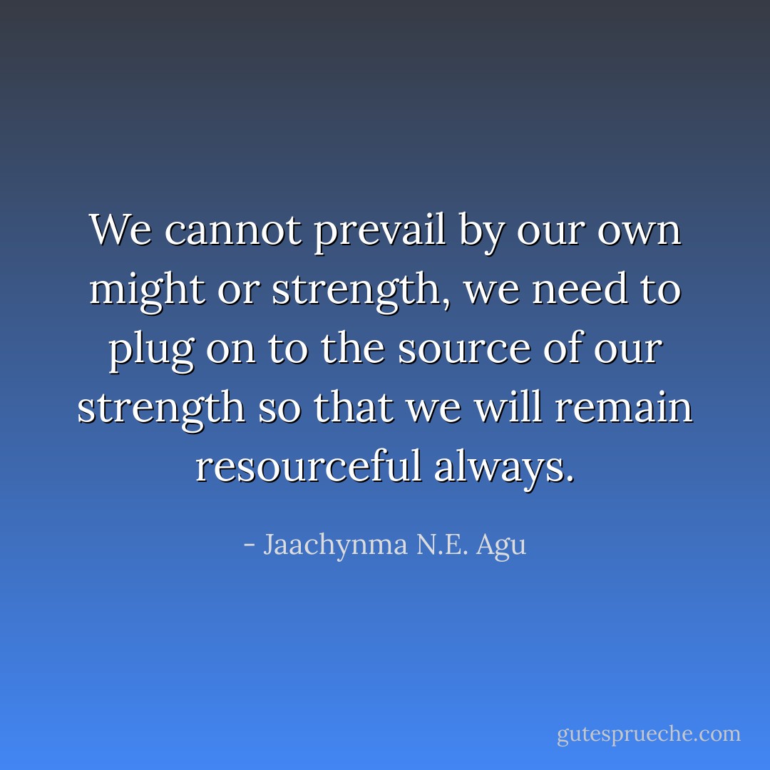 We cannot prevail by our own might or strength, we need to plug on to the source of our strength so that we will remain resourceful always. - Jaachynma N.E. Agu