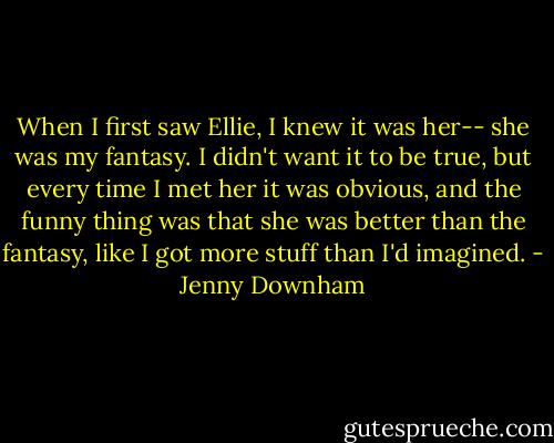 When I first saw Ellie, I knew it was her-- she was my fantasy. I didn't want it to be true, but every time I met her it was obvious, and the funny thing was that she was better than the fantasy, like I got more stuff than I'd imagined. - Jenny Downham