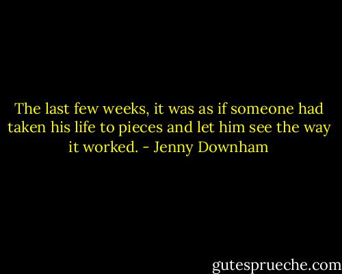 The last few weeks, it was as if someone had taken his life to pieces and let him see the way it worked. - Jenny Downham