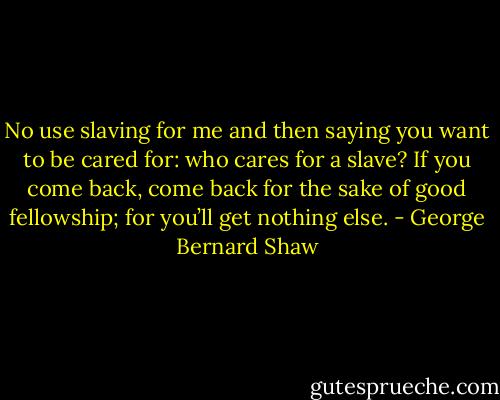 No use slaving for me and then saying you want to be cared for: who cares for a slave? If you come back, come back for the sake of good fellowship; for you’ll get nothing else. - George Bernard Shaw