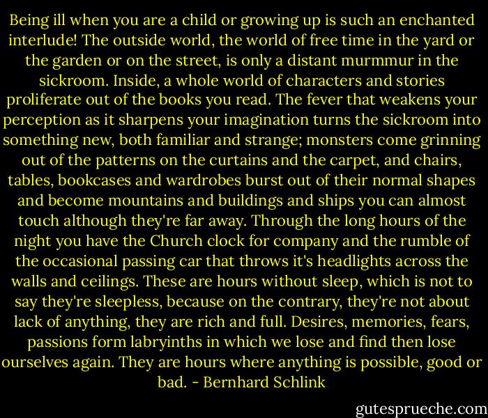 Being ill when you are a child or growing up is such an enchanted interlude! The outside world, the world of free time in the yard or the garden or on the street, is only a distant murmmur in the sickroom. Inside, a whole world of characters and stories proliferate out of the books you read. The fever that weakens your perception as it sharpens your imagination turns the sickroom into something new, both familiar and strange; monsters come grinning out of the patterns on the curtains and the carpet, and chairs, tables, bookcases and wardrobes burst out of their normal shapes and become mountains and buildings and ships you can almost touch although they're far away. Through the long hours of the night you have the Church clock for company and the rumble of the occasional passing car that throws it's headlights across the walls and ceilings. These are hours without sleep, which is not to say they're sleepless, because on the contrary, they're not about lack of anything, they are rich and full. Desires, memories, fears, passions form labryinths in which we lose and find then lose ourselves again. They are hours where anything is possible, good or bad. - Bernhard Schlink