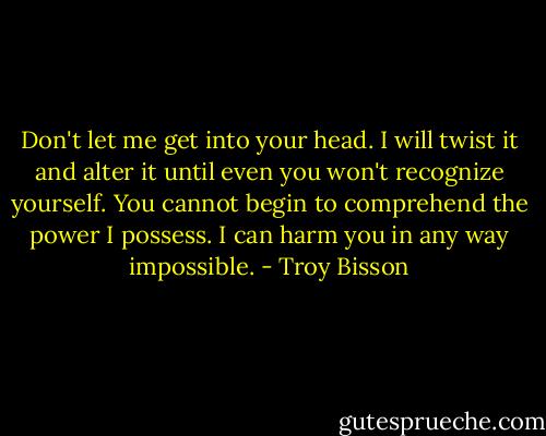 Don't let me get into your head. I will twist it and alter it until even you won't recognize yourself. You cannot begin to comprehend the power I possess. I can harm you in any way impossible. - Troy Bisson