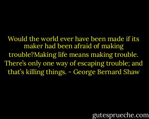 Would the world ever have been made if its maker had been afraid of making trouble?Making life means making<br />trouble. There’s only one way of escaping trouble; and that’s killing things. - George Bernard Shaw