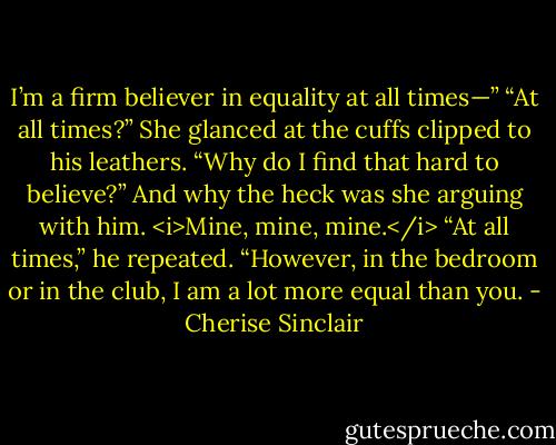 I’m a firm believer in equality at all times—”<br />“At all times?” She glanced at the cuffs clipped to his leathers. “Why do I find that hard to believe?” And why the heck was she arguing with him. <i>Mine, mine, mine.</i><br />“At all times,” he repeated. “However, in the bedroom or in the club, I am a lot more equal than you. - Cherise Sinclair