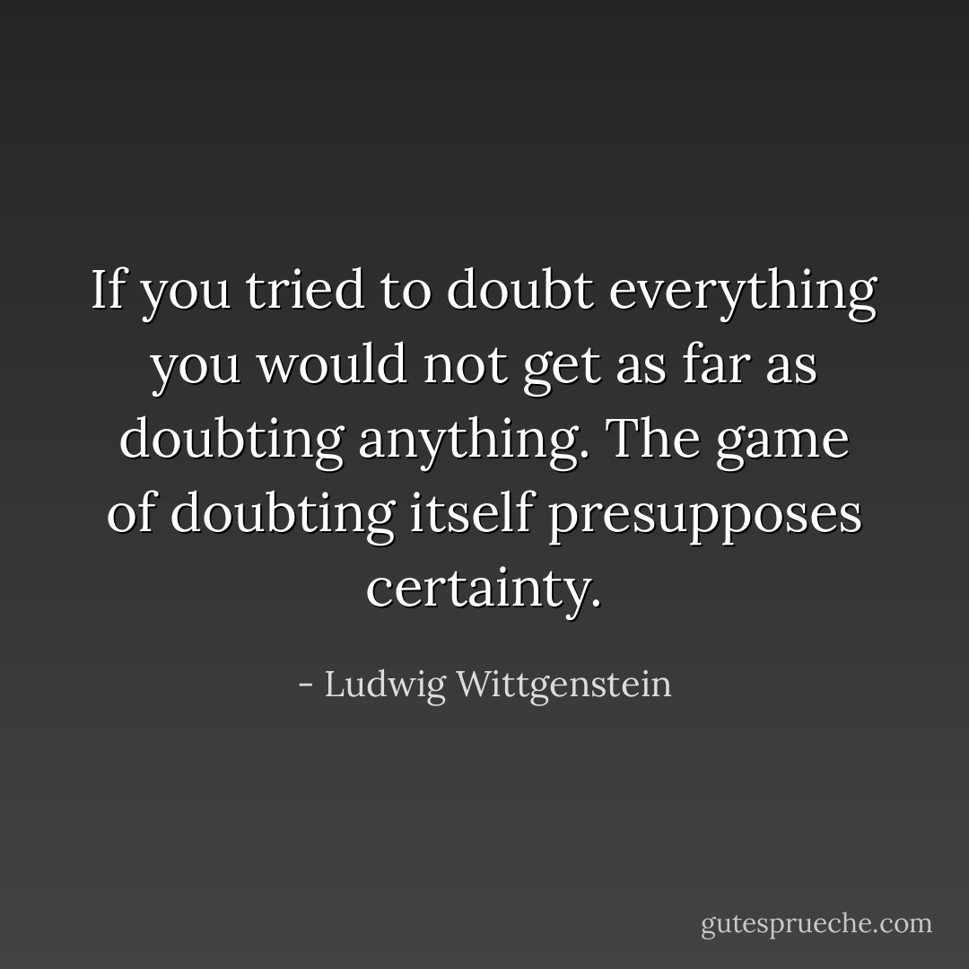 If you tried to doubt everything you would not get as far as doubting anything. The game of doubting itself presupposes certainty. - Ludwig Wittgenstein