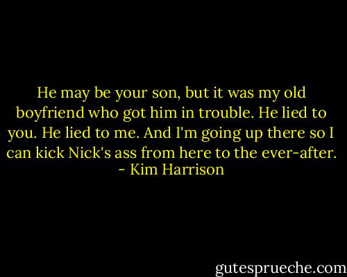 He may be your son, but it was my old boyfriend who got him in trouble. He lied to you. He lied to me. And I'm going up there so I can kick Nick's ass from here to the ever-after. - Kim Harrison
