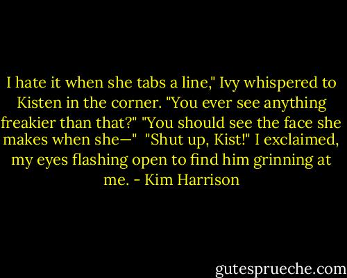 I hate it when she tabs a line," Ivy whispered to Kisten in the corner. "You ever see anything freakier than that?" "You should see the face she makes when she—" <br />"Shut up, Kist!" I exclaimed, my eyes flashing open to find him grinning at me. - Kim Harrison