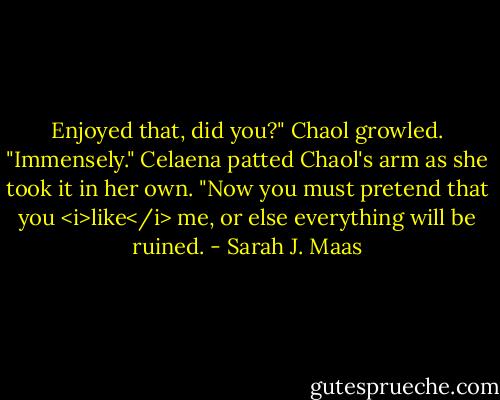 Enjoyed that, did you?" Chaol growled.<br />"Immensely." Celaena patted Chaol's arm as she took it in her own. "Now you must pretend that you <i>like</i> me, or else everything will be ruined. - Sarah J. Maas