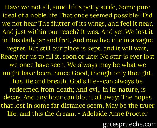 Have we not all, amid life's petty strife,<br />Some pure ideal of a noble life<br />That once seemed possible? Did we not hear<br />The flutter of its wings, and feel it near,<br />And just within our reach? It was. And yet<br />We lost it in this daily jar and fret,<br />And now live idle in a vague regret.<br />But still our place is kept, and it will wait,<br />Ready for us to fill it, soon or late:<br />No star is ever lost we once have seen,<br />We always may be what we might have been.<br />Since Good, though only thought, has life and breath,<br />God's life--can always be redeemed from death;<br />And evil, in its nature, is decay,<br />And any hour can blot it all away;<br />The hopes that lost in some far distance seem,<br />May be the truer life, and this the dream. - Adelaide Anne Procter