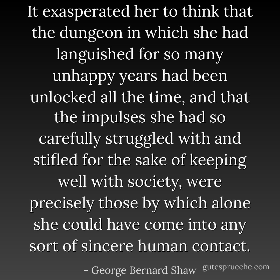 It exasperated her to think that the dungeon in which she had languished for so many unhappy years had been unlocked all the time, and that the impulses she had so carefully struggled with and stifled for the sake of keeping well with society, were precisely those by which alone she could have come into any sort of sincere human contact. - George Bernard Shaw
