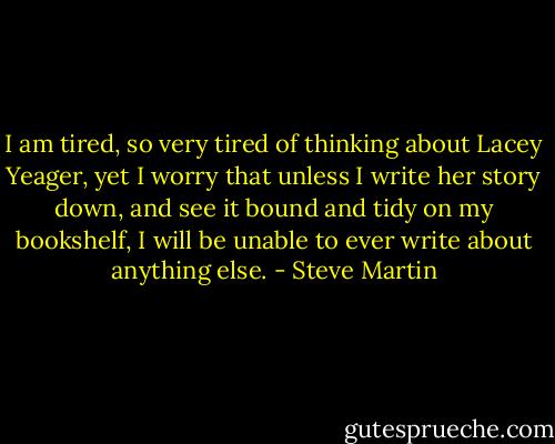 I am tired, so very tired of thinking about Lacey Yeager, yet I worry that unless I write her story down, and see it bound and tidy on my bookshelf, I will be unable to ever write about anything else. - Steve Martin