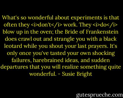 What's so wonderful about experiments is that often they <i>don't</i> work. They <i>do</i> blow up in the oven; the Bride of Frankenstein does crawl out and strangle you with a black leotard while you shout your last prayers. It's only once you've tasted your own shocking failures, harebrained ideas, and sudden departures that you will realize something quite wonderful. - Susie Bright