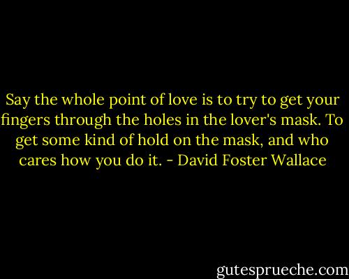 Say the whole point of love is to try to get your fingers through the holes in the lover's mask. To get some kind of hold on the mask, and who cares how you do it. - David Foster Wallace
