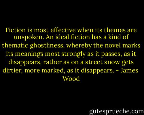 Fiction is most effective when its themes are unspoken. An ideal fiction has a kind of thematic ghostliness, whereby the novel marks its meanings most strongly as it passes, as it disappears, rather as on a street snow gets dirtier, more marked, as it disappears. - James  Wood