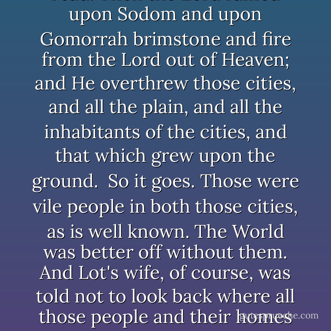 I looked through the Gideon Bible in my motel room for tales of great destruction. The sun was risen upon the Earth when Lot entered into Zo-ar, I read. Then the Lord rained upon Sodom and upon Gomorrah brimstone and fire from the Lord out of Heaven; and He overthrew those cities, and all the plain, and all the inhabitants of the cities, and that which grew upon the ground. <br />So it goes.<br />Those were vile people in both those cities, as is well known. The World was better off without them.<br />And Lot's wife, of course, was told not to look back where all those people and their homes had been. But she did look back, and I love her for that, because it was so human.<br />So she was turned to a pillar of salt. So it goes. - Kurt Vonnegut Jr.
