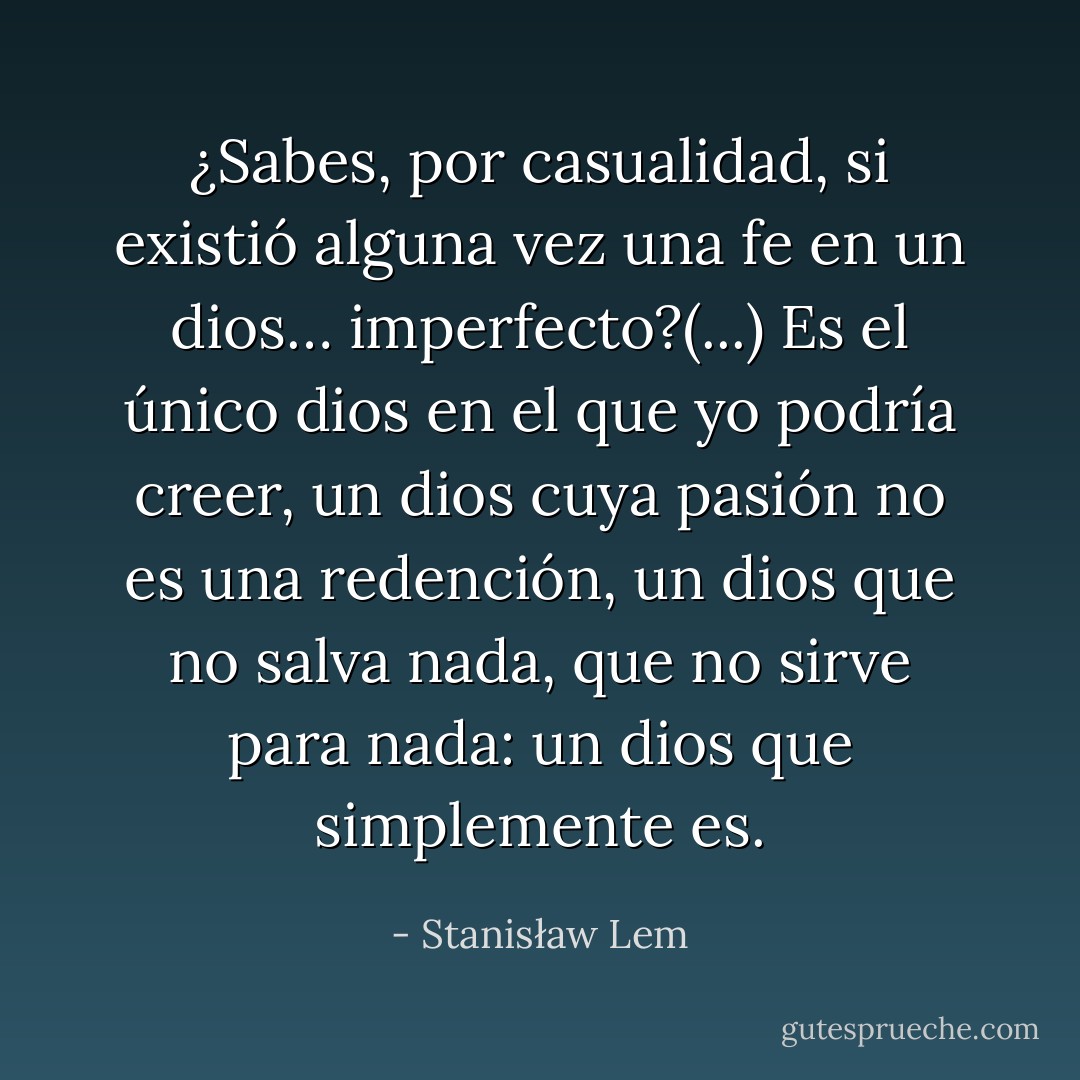 ¿Sabes, por casualidad, si existió alguna vez una fe en un dios… imperfecto?(...) Es el único dios en el que yo podría creer, un dios cuya pasión no es una redención, un dios que no salva nada, que no sirve para nada: un dios que simplemente es. - Stanisław Lem