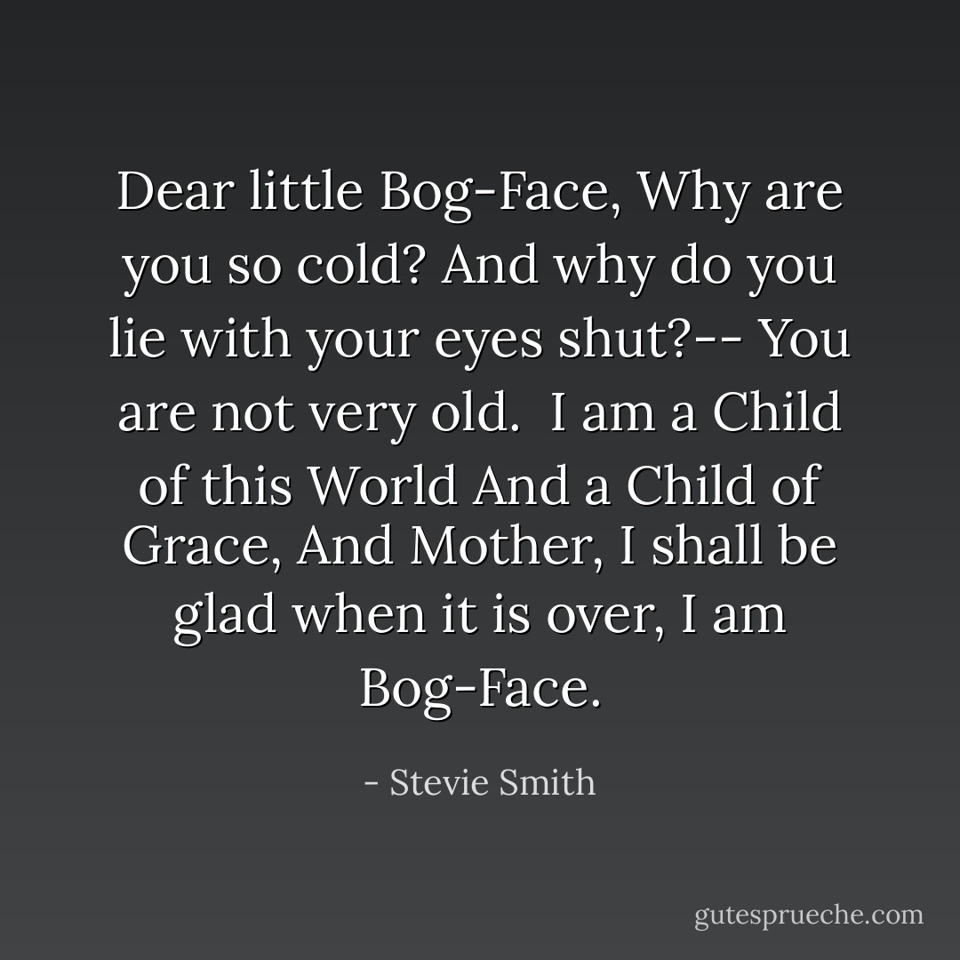 Dear little Bog-Face,<br />Why are you so cold?<br />And why do you lie with your eyes shut?--<br />You are not very old.<br /><br />I am a Child of this World<br />And a Child of Grace,<br />And Mother, I shall be glad when it is over,<br />I am Bog-Face. - Stevie Smith
