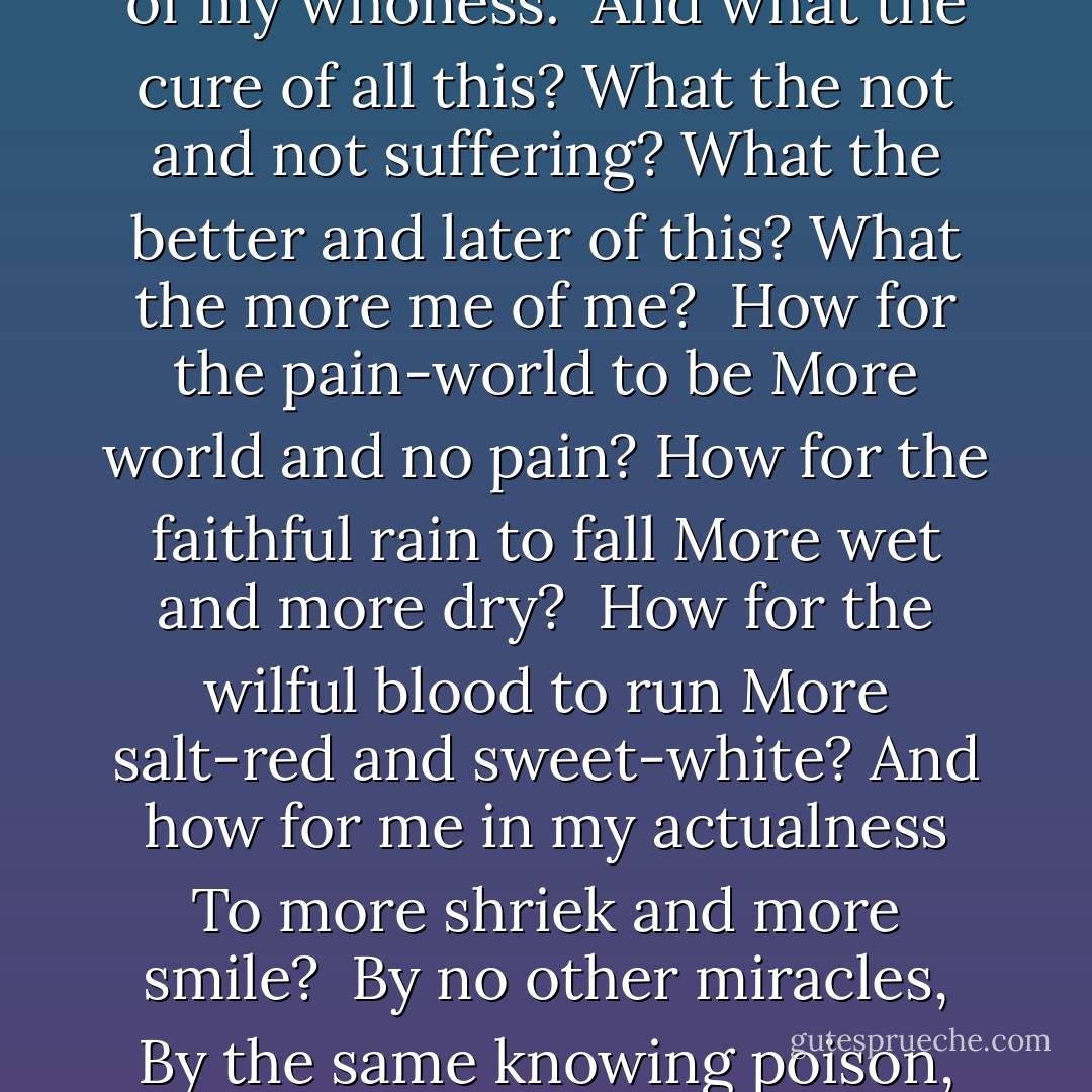 As stone suffers of stoniness,<br />As light of its shiningness,<br />As birds of their wingedness,<br />So I of my whoness.<br /><br />And what the cure of all this?<br />What the not and not suffering?<br />What the better and later of this?<br />What the more me of me?<br /><br />How for the pain-world to be<br />More world and no pain?<br />How for the faithful rain to fall<br />More wet and more dry?<br /><br />How for the wilful blood to run<br />More salt-red and sweet-white?<br />And how for me in my actualness<br />To more shriek and more smile?<br /><br />By no other miracles,<br />By the same knowing poison,<br />By an improved anguish,<br />By my further dying. - Laura (Riding) Jackson