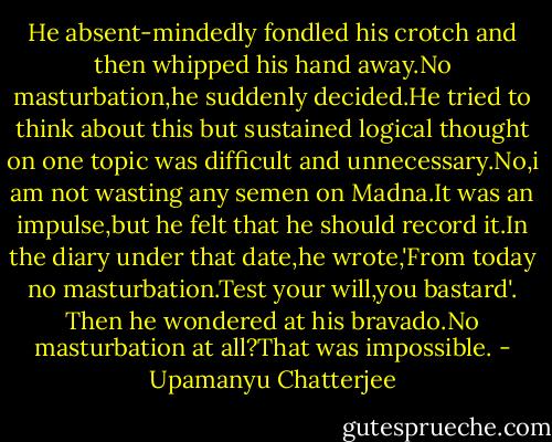 He absent-mindedly fondled his crotch and then whipped his hand away.No masturbation,he suddenly decided.He tried to think about this but sustained logical thought on one topic was difficult and unnecessary.No,i am not wasting any semen on Madna.It was an impulse,but he felt that he should record it.In the diary under that date,he wrote,'From today no masturbation.Test your will,you bastard'. Then he wondered at his bravado.No masturbation at all?That was impossible. - Upamanyu Chatterjee