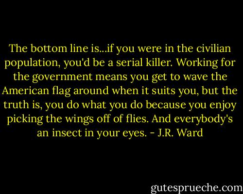 The bottom line is...if you were in the civilian population, you'd be a serial killer. Working for the government means you get to wave the American flag around when it suits you, but the truth is, you do what you do because you enjoy picking the wings off of flies. And everybody's an insect in your eyes. - J.R. Ward