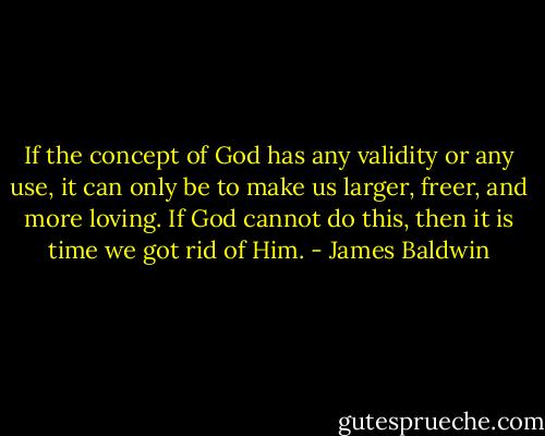 If the concept of God has any validity or any use, it can only be to make us larger, freer, and more loving. If God cannot do this, then it is time we got rid of Him. - James Baldwin
