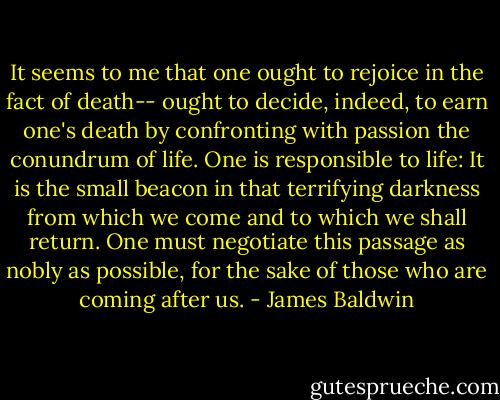 It seems to me that one ought to rejoice in the fact of death-- ought to decide, indeed, to earn one's death by confronting with passion the conundrum of life. One is responsible to life: It is the small beacon in that terrifying darkness from which we come and to which we shall return. One must negotiate this passage as nobly as possible, for the sake of those who are coming after us. - James Baldwin