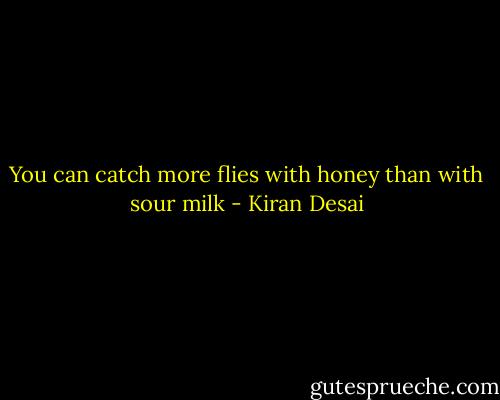 You can catch more flies with honey than with sour milk - Kiran Desai