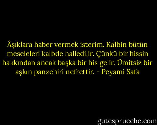 Âşıklara haber vermek isterim. Kalbin bütün meseleleri kalbde halledilir. Çünkü bir hissin hakkından ancak başka bir his gelir. Ümitsiz bir aşkın panzehiri nefrettir. - Peyami Safa
