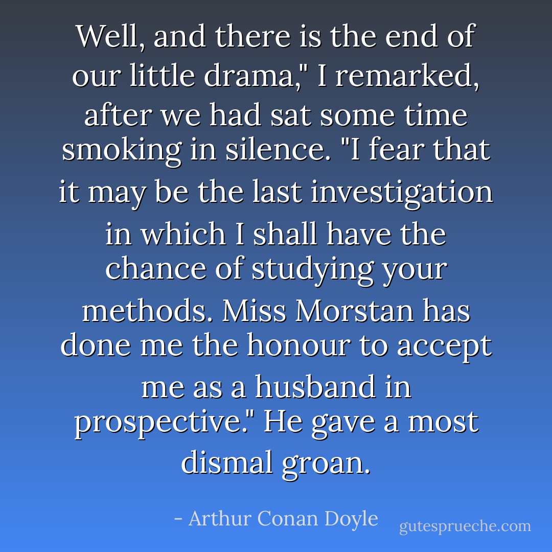 Well, and there is the end of our little drama," I remarked, after we had sat some time smoking in silence. "I fear that it may be the last investigation in which I shall have the chance of studying your methods. Miss Morstan has done me the honour to accept me as a husband in prospective."<br />He gave a most dismal groan. - Arthur Conan Doyle