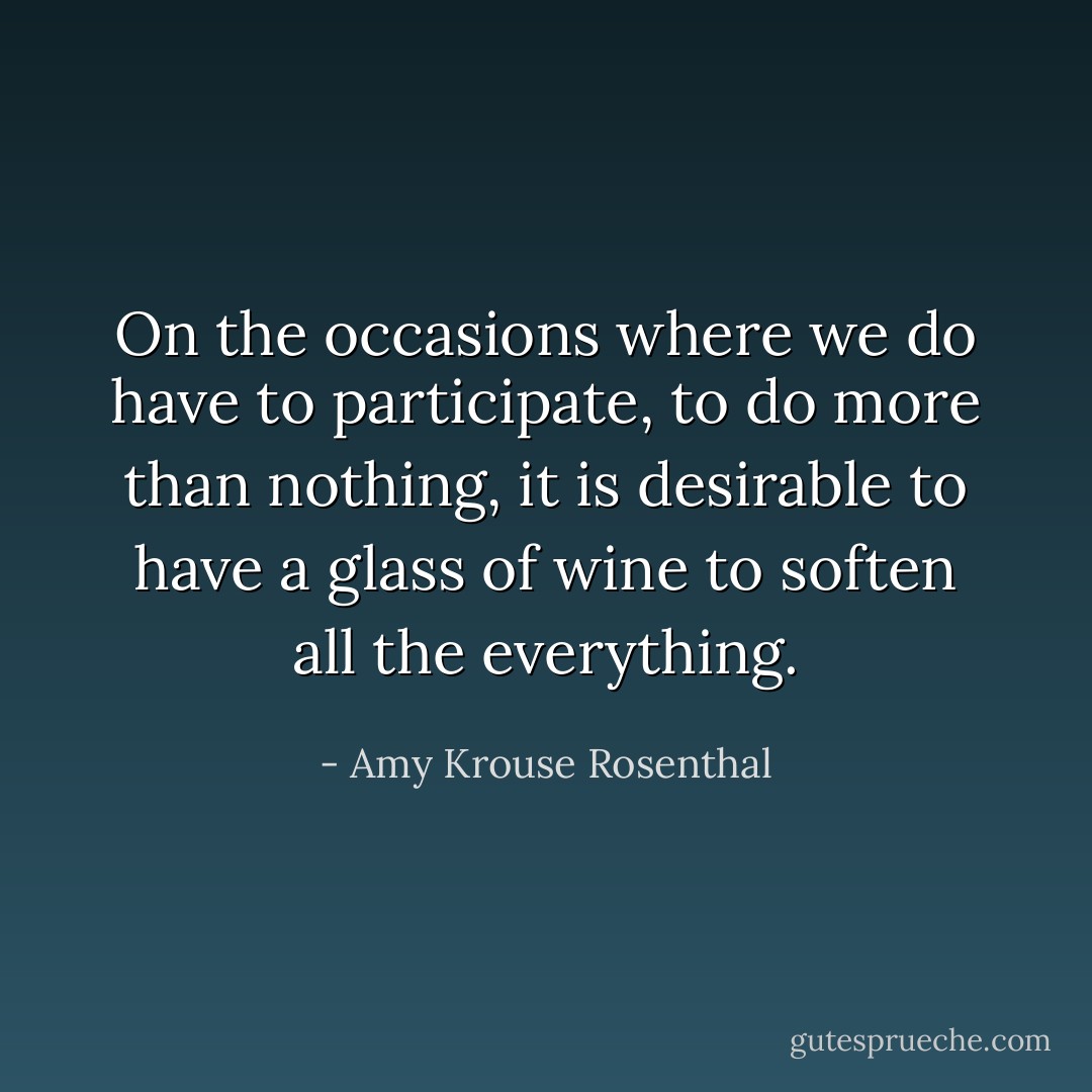 On the occasions where we do have to participate, to do more than nothing, it is desirable to have a glass of wine to soften all the everything. - Amy Krouse Rosenthal