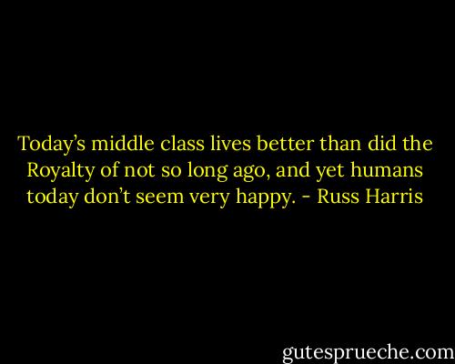 Today’s middle class lives better than did the Royalty of not so long ago, and yet humans today don’t seem very happy. - Russ Harris