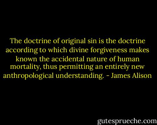 The doctrine of original sin is the doctrine according to which divine forgiveness makes known the accidental nature of human mortality, thus permitting an entirely new anthropological understanding. - James Alison